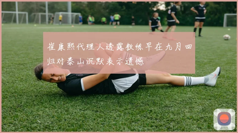 崔康熙代理人透露教练早在九月回归对泰山沉默表示遗憾