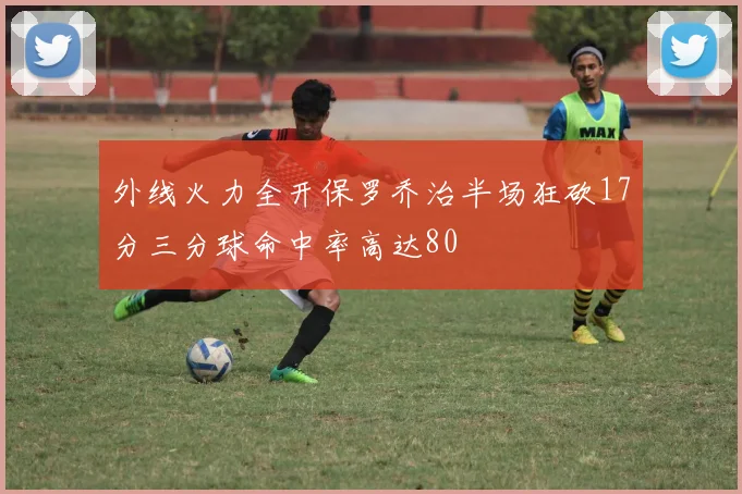 外线火力全开保罗乔治半场狂砍17分三分球命中率高达80
