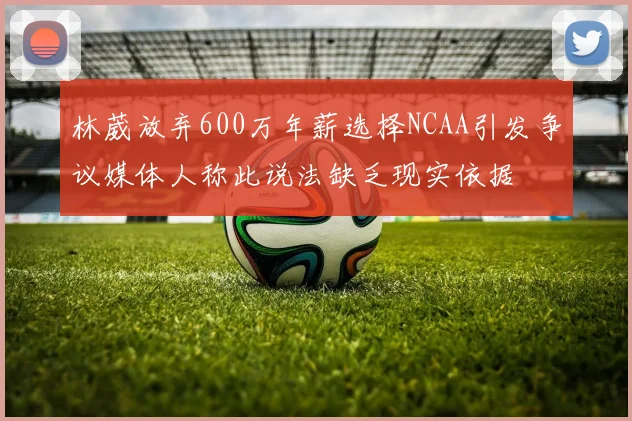 林葳放弃600万年薪选择NCAA引发争议媒体人称此说法缺乏现实依据