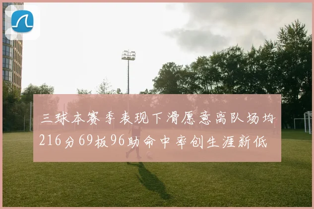 三球本赛季表现下滑愿意离队场均216分69板96助命中率创生涯新低