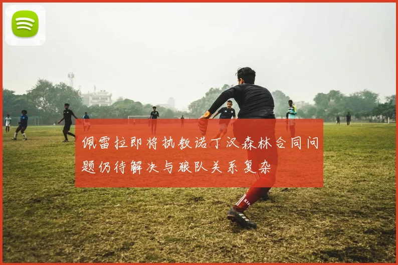 佩雷拉即将执教诺丁汉森林合同问题仍待解决与狼队关系复杂