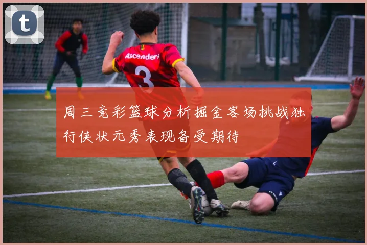 周三竞彩篮球分析掘金客场挑战独行侠状元秀表现备受期待