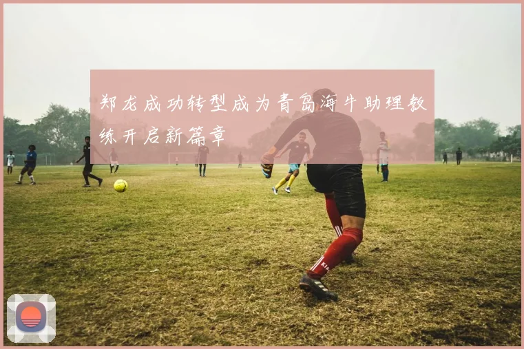 郑龙成功转型成为青岛海牛助理教练开启新篇章