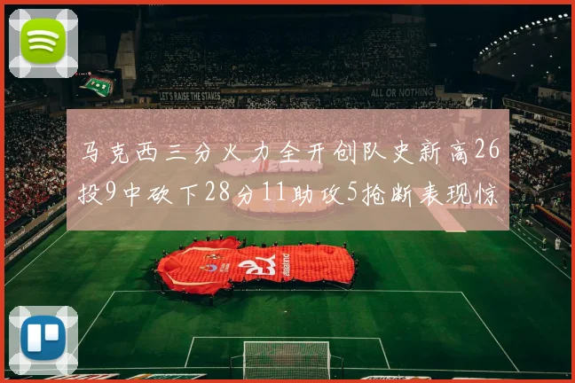 马克西三分火力全开创队史新高26投9中砍下28分11助攻5抢断表现惊艳