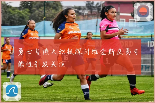 勇士与热火积极探讨维金斯交易可能性引发关注