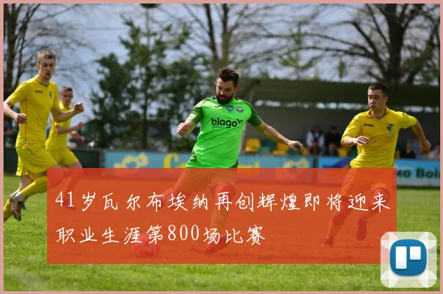 41岁瓦尔布埃纳再创辉煌即将迎来职业生涯第800场比赛