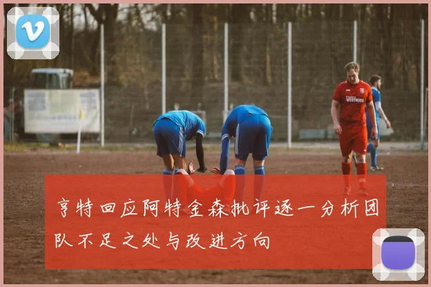 亨特回应阿特金森批评逐一分析团队不足之处与改进方向