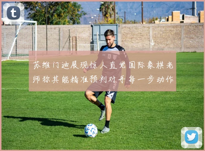 苏维门迪展现惊人直觉国际象棋老师称其能精准预判对手每一步动作