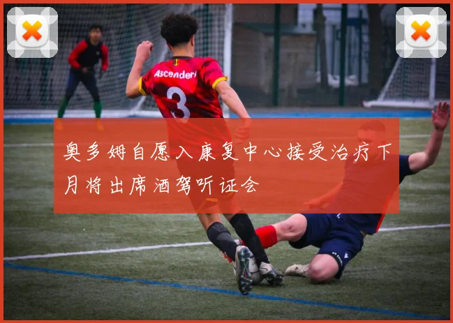 奥多姆自愿入康复中心接受治疗下月将出席酒驾听证会