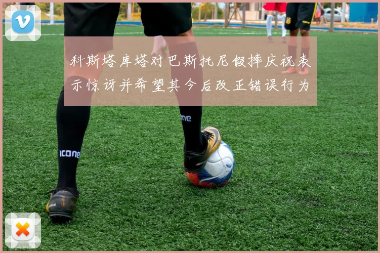 科斯塔库塔对巴斯托尼假摔庆祝表示惊讶并希望其今后改正错误行为