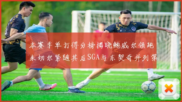 本赛季单打得分榜揭晓鲍威尔领跑米切尔紧随其后SGA与东契奇并列第三