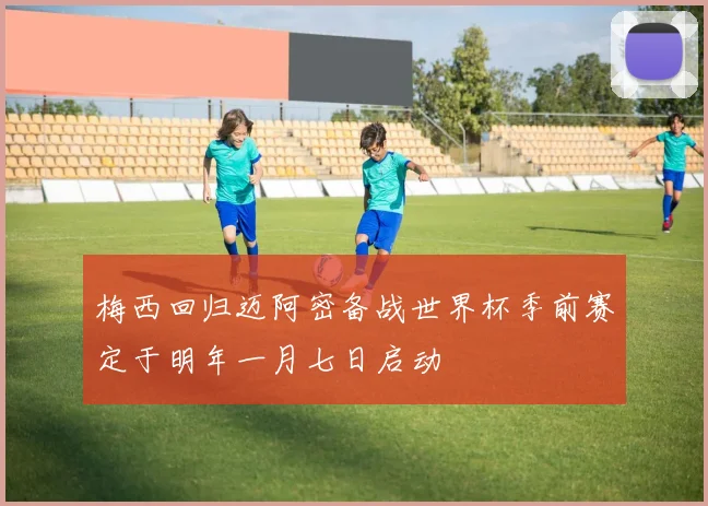 梅西回归迈阿密备战世界杯季前赛定于明年一月七日启动