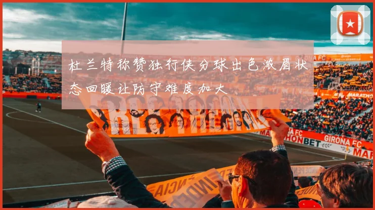 杜兰特称赞独行侠分球出色浓眉状态回暖让防守难度加大