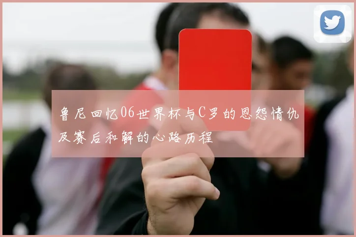 鲁尼回忆06世界杯与C罗的恩怨情仇及赛后和解的心路历程
