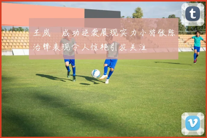 王岚嵚成功逆袭展现实力小将张陈治锋表现令人惊艳引发关注