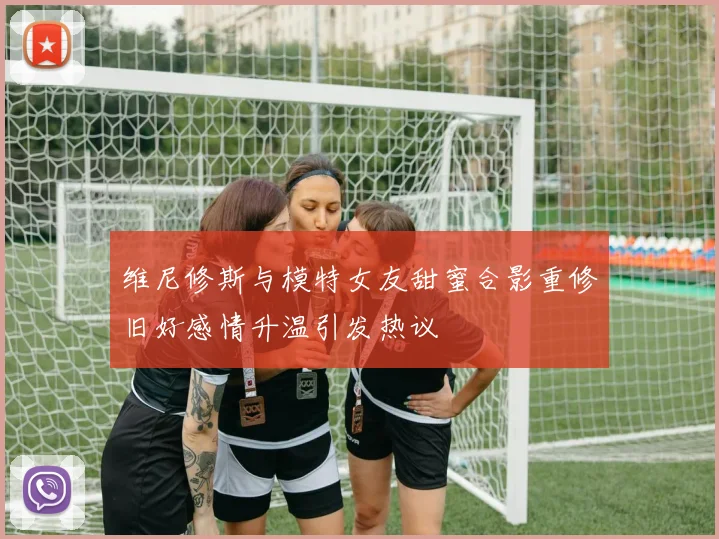 维尼修斯与模特女友甜蜜合影重修旧好感情升温引发热议