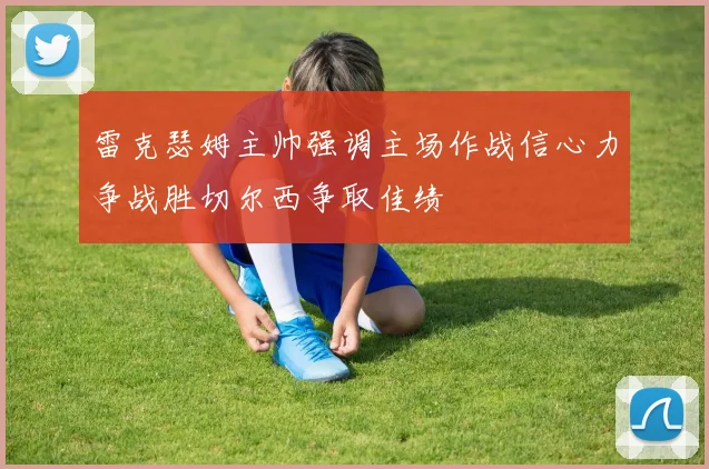 雷克瑟姆主帅强调主场作战信心力争战胜切尔西争取佳绩