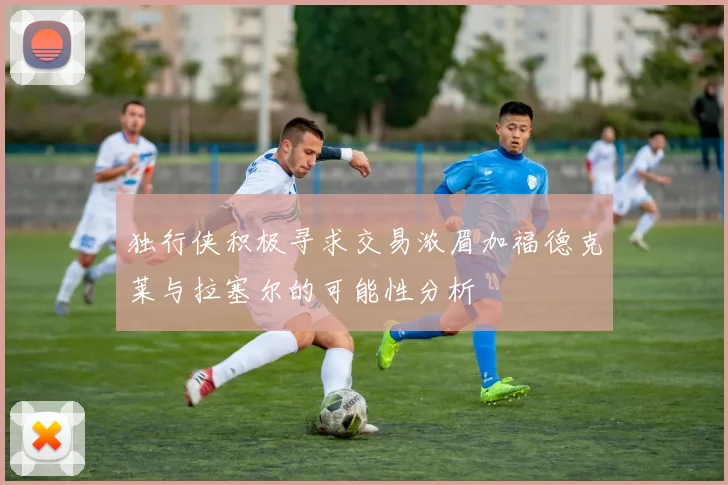 独行侠积极寻求交易浓眉加福德克莱与拉塞尔的可能性分析