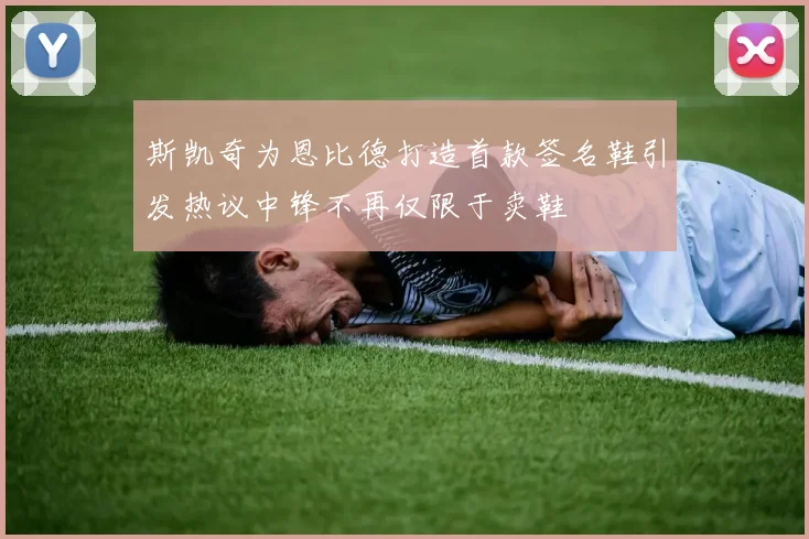 斯凯奇为恩比德打造首款签名鞋引发热议中锋不再仅限于卖鞋