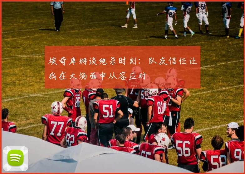 埃奇库姆谈绝杀时刻：队友信任让我在大场面中从容应对