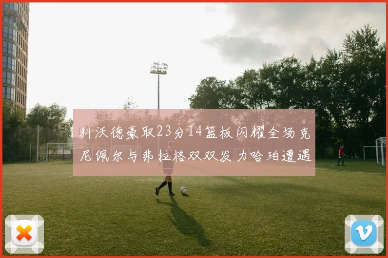 科沃德豪取23分14篮板闪耀全场克尼佩尔与弗拉格双双发力哈珀遭遇瓶颈表现低迷