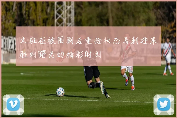 文班在被围剿后重拾状态马刺迎来胜利曙光的精彩时刻