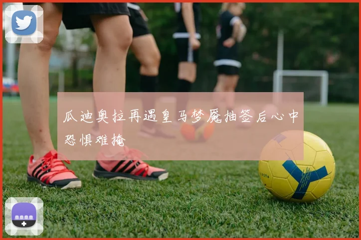 瓜迪奥拉再遇皇马梦魇抽签后心中恐惧难掩