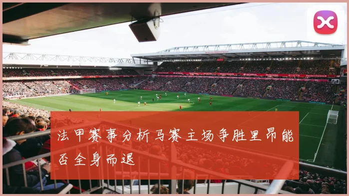法甲赛事分析马赛主场争胜里昂能否全身而退