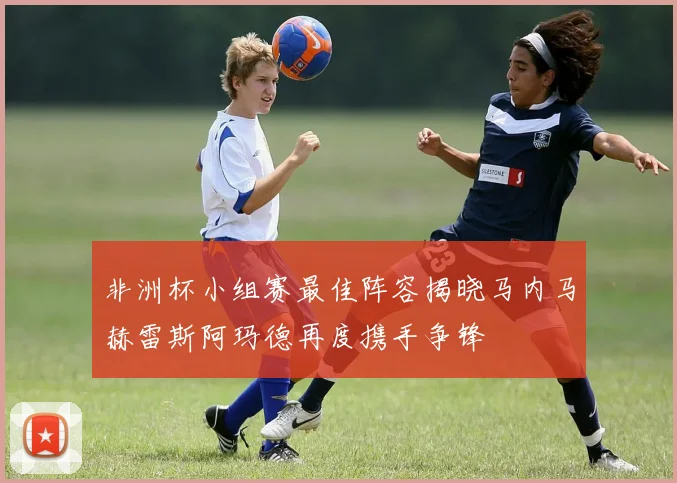 非洲杯小组赛最佳阵容揭晓马内马赫雷斯阿玛德再度携手争锋