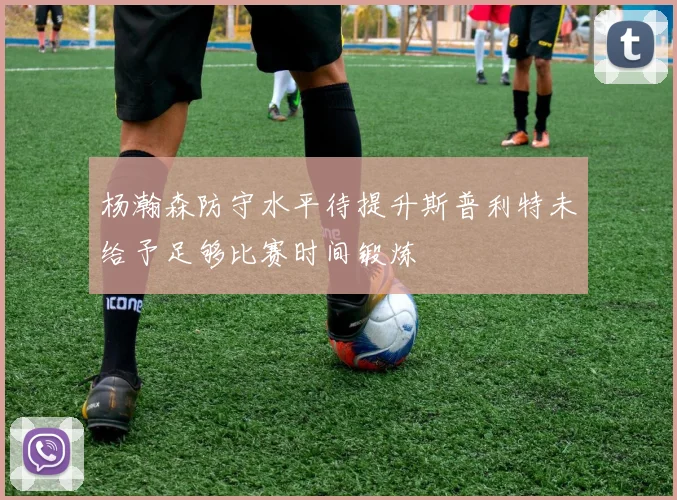 杨瀚森防守水平待提升斯普利特未给予足够比赛时间锻炼
